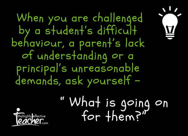 When you are challenged by a student’s difficult behaviour, a parent’s lack of understanding or a principal’s unreasonable demands,ask yourself, “ What is going on for them_”